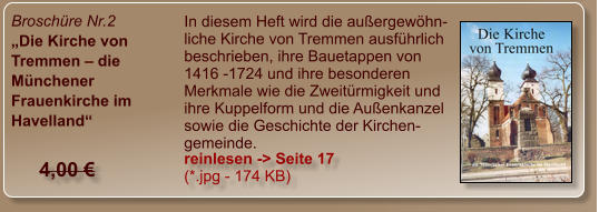 Broschüre Nr.2 „Die Kirche von Tremmen – die Münchener Frauenkirche im Havelland“  In diesem Heft wird die außergewöhn-liche Kirche von Tremmen ausführlich beschrieben, ihre Bauetappen von 1416 -1724 und ihre besonderen Merkmale wie die Zweitürmigkeit und ihre Kuppelform und die Außenkanzel sowie die Geschichte der Kirchen-gemeinde. reinlesen -> Seite 17 (*.jpg - 174 KB) 4,00 €