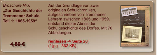 Broschüre Nr.6 „Zur Geschichte der Tremmener Schule Teil 1: 1865-1959“ Auf der Grundlage von zwei originalen Schulchroniken, aufgeschrieben von Tremmener Lehrern zwischen 1865 und 1959, entstand dieser Abriss der Schulgeschichte des Dorfes. Mit 70 Abbildungen. reinlesen -> Seite 20  (*.jpg - 362 KB) 4,80 €