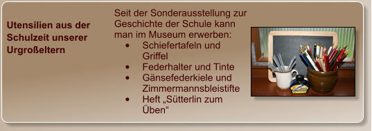 Utensilien aus der Schulzeit unserer Urgroßeltern  Seit der Sonderausstellung zur Geschichte der Schule kann man im Museum erwerben: •	Schiefertafeln und Griffel •	Federhalter und Tinte •	Gänsefederkiele und Zimmermannsbleistifte •	Heft „Sütterlin zum Üben“