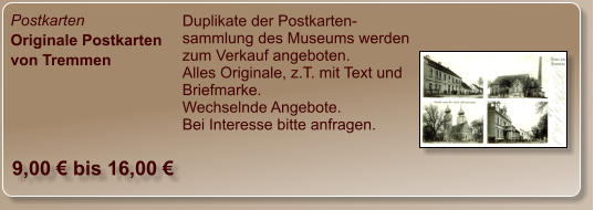 Postkarten Originale Postkarten von Tremmen Duplikate der Postkarten-sammlung des Museums werden zum Verkauf angeboten. Alles Originale, z.T. mit Text und Briefmarke. Wechselnde Angebote. Bei Interesse bitte anfragen.  9,00 € bis 16,00 €