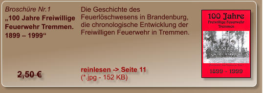 Broschüre Nr.1 „100 Jahre Freiwillige Feuerwehr Tremmen. 1899 – 1999“ Die Geschichte des Feuerlöschwesens in Brandenburg, die chronologische Entwicklung der Freiwilligen Feuerwehr in Tremmen. reinlesen -> Seite 11  (*.jpg - 152 KB) 2,50 €