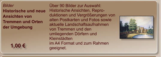 Bilder Historische und neue Ansichten von Tremmen und Orten der Umgebung Über 90 Bilder zur Auswahl: Historische Ansichten, Repro-duktionen und Vergrößerungen von alten Postkarten und Fotos sowie aktuelle Landschaftsaufnahmen von Tremmen und den umliegenden Dörfern und Kleinstädten im A4 Format und zum Rahmen geeignet. 1,00 €