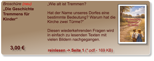 Broschüre (neu) „Die Geschichte Tremmens für Kinder“  „Wie alt ist Tremmen?   Hat der Name unseres Dorfes eine bestimmte Bedeutung? Warum hat die Kirche zwei Türme?“   Diesen wiederkehrenden Fragen wird in einfach zu lesenden Texten mit vielen Bildern nachgegangen.    3,00 € reinlesen -> Seite 1 (*.pdf - 169 KB)