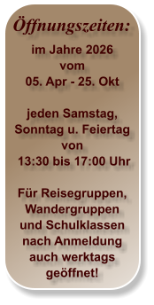Öffnungszeiten: im Jahre 2026 vom 05. Apr - 25. Okt  jeden Samstag,Sonntag u. Feiertag von  13:30 bis 17:00 Uhr  Für Reisegruppen, Wandergruppen und Schulklassen nach Anmeldung auch werktags geöffnet!